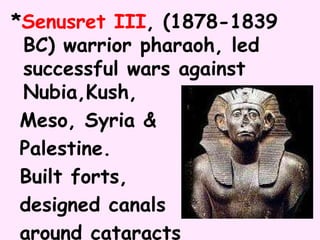 *Senusret III, (1878-1839
BC) warrior pharaoh, led
successful wars against
Nubia,Kush,
Meso, Syria &
Palestine.
Built forts,
designed canals
around cataracts
 