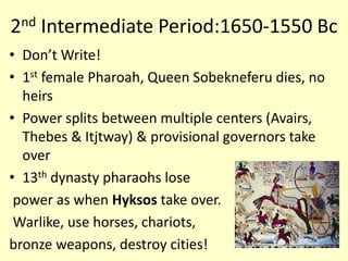 2nd Intermediate Period:1650-1550 Bc
• Don’t Write!
• 1st female Pharoah, Queen Sobekneferu dies, no
heirs
• Power splits between multiple centers (Avairs,
Thebes & Itjtway) & provisional governors take
over
• 13th dynasty pharaohs lose
power as when Hyksos take over.
Warlike, use horses, chariots,
bronze weapons, destroy cities!
 