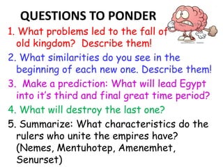 QUESTIONS TO PONDER
1. What problems led to the fall of each the
old kingdom? Describe them!
2. What similarities do you see in the
beginning of each new one. Describe them!
3. Make a prediction: What will lead Egypt
into it’s third and final great time period?
4. What will destroy the last one?
5. Summarize: What characteristics do the
rulers who unite the empires have?
(Nemes, Mentuhotep, Amenemhet,
Senurset)
 