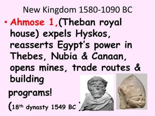 New Kingdom 1580-1090 BC
• Ahmose 1,(Theban royal
house) expels Hyskos,
reasserts Egypt’s power in
Thebes, Nubia & Canaan,
opens mines, trade routes &
building
programs!
(18th dynasty 1549 BC )
 
