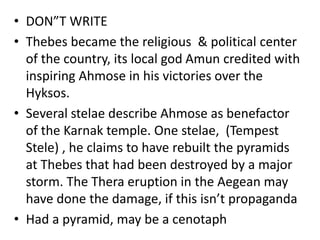 • DON”T WRITE
• Thebes became the religious & political center
of the country, its local god Amun credited with
inspiring Ahmose in his victories over the
Hyksos.
• Several stelae describe Ahmose as benefactor
of the Karnak temple. One stelae, (Tempest
Stele) , he claims to have rebuilt the pyramids
at Thebes that had been destroyed by a major
storm. The Thera eruption in the Aegean may
have done the damage, if this isn’t propaganda
• Had a pyramid, may be a cenotaph
 