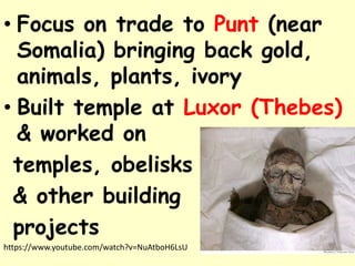 • Focus on trade to Punt (near
Somalia) bringing back gold,
animals, plants, ivory
• Built temple at Luxor (Thebes)
& worked on
temples, obelisks
& other building
projects
https://www.youtube.com/watch?v=NuAtboH6LsU
 