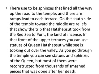 • There use to be sphinxes that lined all the way
up the road to the temple, and there are
ramps lead to each terrace. On the south side
of the temple toward the middle are reliefs
that show the trip that Hatshepsut took from
the Red Sea to Punt, the land of incense. In
that front of the upper terraces you can see
statues of Queen Hatshepsut while see is
tooking out over the valley. As you go through
the temple you can see statues and sphinxes
of the Queen, but most of them were
reconstructed from thousands of smashed
pieces that was done after her death.
 