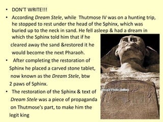 • DON’T WRITE!!!
• According Dream Stele, while Thutmose IV was on a hunting trip,
he stopped to rest under the head of the Sphinx, which was
buried up to the neck in sand. He fell asleep & had a dream in
which the Sphinx told him that if he
cleared away the sand &restored it he
would become the next Pharaoh.
• After completing the restoration of
Sphinx he placed a carved stone tablet,
now known as the Dream Stele, btw
2 paws of Sphinx.
• The restoration of the Sphinx & text of
Dream Stele was a piece of propaganda
on Thutmose's part, to make him the
legit king
 