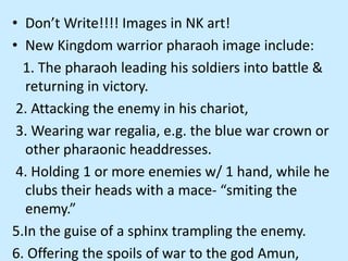 • Don’t Write!!!! Images in NK art!
• New Kingdom warrior pharaoh image include:
1. The pharaoh leading his soldiers into battle &
returning in victory.
2. Attacking the enemy in his chariot,
3. Wearing war regalia, e.g. the blue war crown or
other pharaonic headdresses.
4. Holding 1 or more enemies w/ 1 hand, while he
clubs their heads with a mace- “smiting the
enemy.”
5.In the guise of a sphinx trampling the enemy.
6. Offering the spoils of war to the god Amun,
 