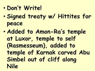 • Don’t Write!
• Signed treaty w/ Hittites for
peace
• Added to Amon-Ra’s temple
at Luxor, temple to self
(Rasmesseum), added to
temple of Karnak carved Abu
Simbel out of cliff along
Nile
 