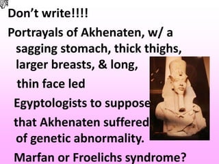 Don’t write!!!!
Portrayals of Akhenaten, w/ a
sagging stomach, thick thighs,
larger breasts, & long,
thin face led
Egyptologists to suppose
that Akhenaten suffered some kind
of genetic abnormality.
Marfan or Froelichs syndrome?
 