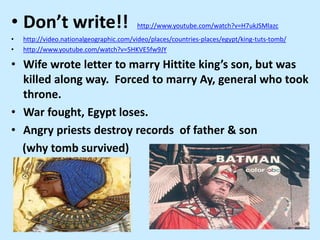 • Don’t write!! http://www.youtube.com/watch?v=H7ukJSMlazc
• http://video.nationalgeographic.com/video/places/countries-places/egypt/king-tuts-tomb/
• http://www.youtube.com/watch?v=5HKVE5fw9JY
• Wife wrote letter to marry Hittite king’s son, but was
killed along way. Forced to marry Ay, general who took
throne.
• War fought, Egypt loses.
• Angry priests destroy records of father & son
(why tomb survived)
 