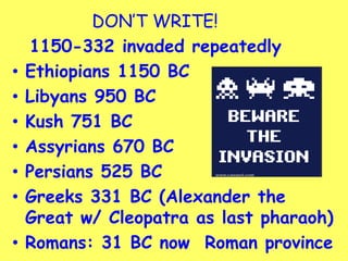 DON’T WRITE!
1150-332 invaded repeatedly
• Ethiopians 1150 BC
• Libyans 950 BC
• Kush 751 BC
• Assyrians 670 BC
• Persians 525 BC
• Greeks 331 BC (Alexander the
Great w/ Cleopatra as last pharaoh)
• Romans: 31 BC now Roman province
 