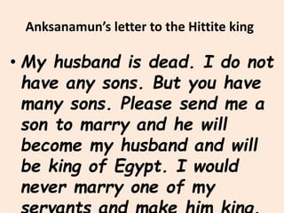 Anksanamun’s letter to the Hittite king
• My husband is dead. I do not
have any sons. But you have
many sons. Please send me a
son to marry and he will
become my husband and will
be king of Egypt. I would
never marry one of my
 