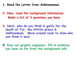 1. Read the Letter from Ankhsenamun
2. Now, read the background information.
Make a list of 3 questions you have
3. Next, who do you think is guilty for the
death of Tut, the Hittite prince &
Ankhsenmum. Move around room to show who
you think it was!
4. Pass out graphic organizer. Fill in evidence
you have so far from the background info
 