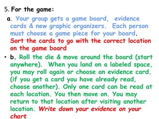 5. For the game:
a. Your group gets a game board, evidence
cards & new graphic organizers. Each person
must choose a game piece for your board.
Sort the cards to go with the correct location
on the game board
• b. Roll the die & move around the board (start
anywhere). When you land on a labeled space,
you may roll again or choose an evidence card.
(if you get a card you have already read,
choose another). Only one card can be read at
each location. You then move on. You may
return to that location after visiting another
location. Write down your evidence on your
chart
 