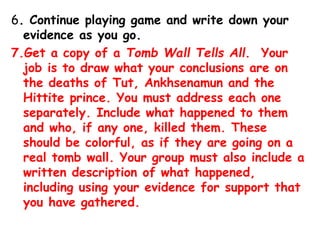 6. Continue playing game and write down your
evidence as you go.
7.Get a copy of a Tomb Wall Tells All. Your
job is to draw what your conclusions are on
the deaths of Tut, Ankhsenamun and the
Hittite prince. You must address each one
separately. Include what happened to them
and who, if any one, killed them. These
should be colorful, as if they are going on a
real tomb wall. Your group must also include a
written description of what happened,
including using your evidence for support that
you have gathered.
 