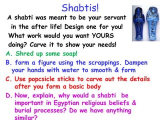 Shabtis!
A shabti was meant to be your servant
in the after life! Design one for you!
What work would you want YOURS
doing? Carve it to show your needs!
A. Shred up some soap!
B. form a figure using the scrappings. Dampen
your hands with water to smooth & form
C. Use popcsicle sticks to carve out the details
after you form a basic body
D. Now, explain, why would a shabti be
important in Egyptian religious beliefs &
burial processes? Do we have anything
similar?
 