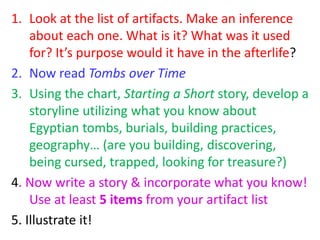 1. Look at the list of artifacts. Make an inference
about each one. What is it? What was it used
for? It’s purpose would it have in the afterlife?
2. Now read Tombs over Time
3. Using the chart, Starting a Short story, develop a
storyline utilizing what you know about
Egyptian tombs, burials, building practices,
geography… (are you building, discovering,
being cursed, trapped, looking for treasure?)
4. Now write a story & incorporate what you know!
Use at least 5 items from your artifact list
5. Illustrate it!
 