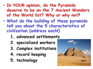 • In YOUR opinion, do the Pyramids
deserve to be on the 7 Ancient Wonders
of the World list? Why or why not?
• What do the building of these pyramids
tell you about the 5 characteristics of
civilization (address each!)
1. advanced settlements
2. specialized workers
3. Complex institutions
4. record keeping
5. technology
 