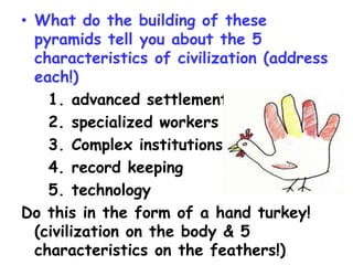 • What do the building of these
pyramids tell you about the 5
characteristics of civilization (address
each!)
1. advanced settlements
2. specialized workers
3. Complex institutions
4. record keeping
5. technology
Do this in the form of a hand turkey!
(civilization on the body & 5
characteristics on the feathers!)
 