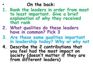 • On the back:
1. Rank the leaders in order from most
to least important. Give a brief
explanation of why they received
that rank
2. What qualities do these leaders
have in common? Pick 3
3. Are these same qualities important
in leadership today? Why or why not
4. Describe the 2 contributions that
you feel had the most impact on
society (doesn’t matter if they are
from different leaders)
 