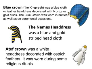 The Nemes Headdress
was a blue and gold
striped head cloth
Blue crown (the Khepresh) was a blue cloth
or leather headdress decorated with bronze or
gold discs. The Blue Crown was worn in battles,
as well as on ceremonial occasions.
Atef crown was a white
headdress decorated with ostrich
feathers. It was worn during some
religious rituals
 