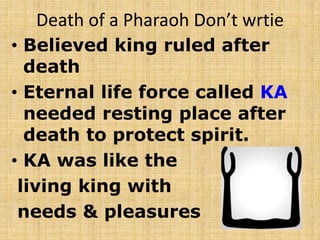 Death of a Pharaoh Don’t wrtie
• Believed king ruled after
death
• Eternal life force called KA
needed resting place after
death to protect spirit.
• KA was like the
living king with
needs & pleasures
 