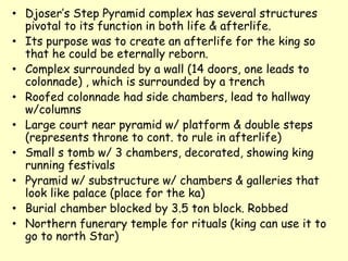 • Djoser’s Step Pyramid complex has several structures
pivotal to its function in both life & afterlife.
• Its purpose was to create an afterlife for the king so
that he could be eternally reborn.
• Complex surrounded by a wall (14 doors, one leads to
colonnade) , which is surrounded by a trench
• Roofed colonnade had side chambers, lead to hallway
w/columns
• Large court near pyramid w/ platform & double steps
(represents throne to cont. to rule in afterlife)
• Small s tomb w/ 3 chambers, decorated, showing king
running festivals
• Pyramid w/ substructure w/ chambers & galleries that
look like palace (place for the ka)
• Burial chamber blocked by 3.5 ton block. Robbed
• Northern funerary temple for rituals (king can use it to
go to north Star)
 