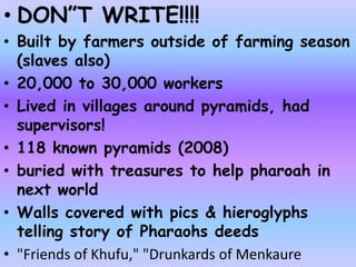 • DON”T WRITE!!!!
• Built by farmers outside of farming season
(slaves also)
• 20,000 to 30,000 workers
• Lived in villages around pyramids, had
supervisors!
• 118 known pyramids (2008)
• buried with treasures to help pharoah in
next world
• Walls covered with pics & hieroglyphs
telling story of Pharaohs deeds
• "Friends of Khufu," "Drunkards of Menkaure
 