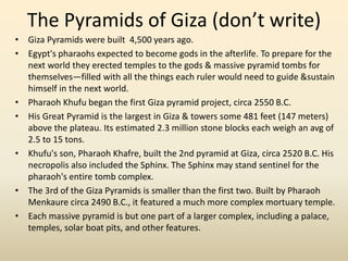 The Pyramids of Giza (don’t write)
• Giza Pyramids were built 4,500 years ago.
• Egypt's pharaohs expected to become gods in the afterlife. To prepare for the
next world they erected temples to the gods & massive pyramid tombs for
themselves—filled with all the things each ruler would need to guide &sustain
himself in the next world.
• Pharaoh Khufu began the first Giza pyramid project, circa 2550 B.C.
• His Great Pyramid is the largest in Giza & towers some 481 feet (147 meters)
above the plateau. Its estimated 2.3 million stone blocks each weigh an avg of
2.5 to 15 tons.
• Khufu's son, Pharaoh Khafre, built the 2nd pyramid at Giza, circa 2520 B.C. His
necropolis also included the Sphinx. The Sphinx may stand sentinel for the
pharaoh's entire tomb complex.
• The 3rd of the Giza Pyramids is smaller than the first two. Built by Pharaoh
Menkaure circa 2490 B.C., it featured a much more complex mortuary temple.
• Each massive pyramid is but one part of a larger complex, including a palace,
temples, solar boat pits, and other features.
 