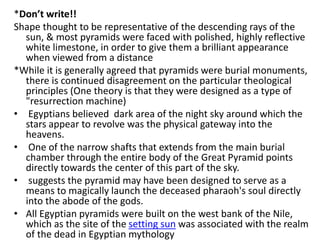 *Don’t write!!
Shape thought to be representative of the descending rays of the
sun, & most pyramids were faced with polished, highly reflective
white limestone, in order to give them a brilliant appearance
when viewed from a distance
*While it is generally agreed that pyramids were burial monuments,
there is continued disagreement on the particular theological
principles (One theory is that they were designed as a type of
"resurrection machine)
• Egyptians believed dark area of the night sky around which the
stars appear to revolve was the physical gateway into the
heavens.
• One of the narrow shafts that extends from the main burial
chamber through the entire body of the Great Pyramid points
directly towards the center of this part of the sky.
• suggests the pyramid may have been designed to serve as a
means to magically launch the deceased pharaoh's soul directly
into the abode of the gods.
• All Egyptian pyramids were built on the west bank of the Nile,
which as the site of the setting sun was associated with the realm
of the dead in Egyptian mythology
 