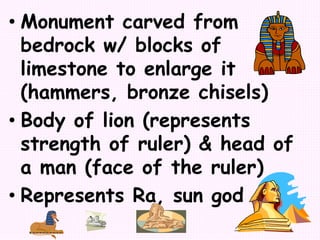• Monument carved from
bedrock w/ blocks of
limestone to enlarge it
(hammers, bronze chisels)
• Body of lion (represents
strength of ruler) & head of
a man (face of the ruler)
• Represents Ra, sun god
 