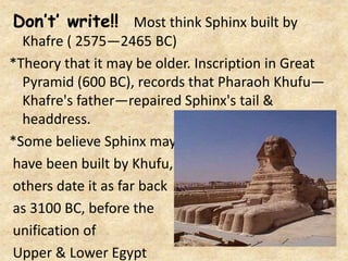 Don’t’ write!! Most think Sphinx built by
Khafre ( 2575—2465 BC)
*Theory that it may be older. Inscription in Great
Pyramid (600 BC), records that Pharaoh Khufu—
Khafre's father—repaired Sphinx's tail &
headdress.
*Some believe Sphinx may
have been built by Khufu,
others date it as far back
as 3100 BC, before the
unification of
Upper & Lower Egypt
 