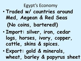 Egypt’s Economy
• Traded w/ countries around
Med, Aegean & Red Seas
(No coins, bartered!)
• Import: silver, iron, cedar
logs, horses, ivory, copper,
cattle, skins & spices.
• Export: gold & minerals,
wheat, barley & papyrus sheet
 