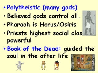 • Polytheistic (many gods)
• Believed gods control all.
• Pharaoh is Horus/Osiris
• Priests highest social class,
powerful
• Book of the Dead: guided the
soul in the after life
 