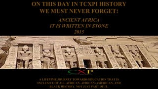ON THIS DAY IN TCXPI HISTORY 
WE MUST NEVER FORGET! 
ANCIENT AFRICA 
IT IS WRITTEN IN STONE 
2015 
A LIFETIME JOURNEY TOWARDS EDUCATION THAT IS 
INCLUSIVE OF ALL AFRICAN, AFRICAN-AMERICAN, AND 
BLACK HISTORY, NOT JUST PART OF IT. 
 