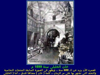 ‫خان الخليلى سنة 9981 م‬
‫فعمره الن يزيد عن الـ 006 سنة .. ويظهر ف ى الصورة السابقة المنتجات النحاسية‬
‫والتحف الت ى تشتهر بها على مر الزمان .. كلمة ) خان ( معناها فندق .. أما ) الخليل ى‬
 