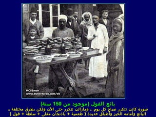 ‫بائع الفول ) موجود من 051 سنة(‬
‫صورة كانت تتكرر صباح كل يوم .. ومازالت تتكرر حتى الن ولكن بطرق مختلفة ..‬
  ‫البائع وأمامه الخبز وأطباق عديدة ) طعمية + باذنجان مقل ى + سلطة + فول (‬
 