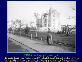 ‫حى مصر الجديدة سنة 0391‬
‫من أرقى مناطق القاهرة أسسه البلجيكي ) البارون إمبان ( وبنى قصرا لنفسه على‬
 ‫مساحة كبيرة جدا ف ى الصحراء ) وهو الن في قلب مصر الجديدة ( وأصبح اسمه‬
 