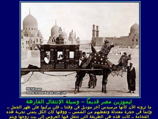 ‫ليموزين مصر قديما – وسيلة النتقال الفارهة‬
‫ما ترونه الن كأنها مرسيدس آخر موديل ف ى وقتنا .. فلن يركبوا على ظهر الجمل ..‬
‫وإنما ف ى حجرة معتدلة وتغطيهم من الشمس .. و وقتها كان الكل يتمنى تجربة هذه‬
  ‫الفخامة .. ك انت هذه ه ى الطريقة الت ى تنتقل فيها العروس إلى بيت زوجها ويتم‬
 