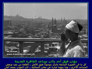 ‫مؤذن فوق أحد مآذن مساجد القاهرة القديمة‬
 ‫كل ما ف ى الصورة السابقة مازال موجودا طبق الصل .. القلعة من بعيد وبعض‬
‫المساجد الخرى .. وما ب ي نهما عبارة عن مقابر المماليك .. كان المؤذن يصعد أعلى‬
 