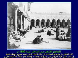 ‫الجامع الزهر من الداخل سنة 0881 م‬
  ‫كان الزهر بل وجميع المساجد ف ى ذلك الوقت ليس مجرد مسجد للصلة فقط‬
‫بل كان ت ت لقى فيه الدروس ف ى جميع المجالت - وكذلك كان مكانا آمنا للمسافرين‬
 