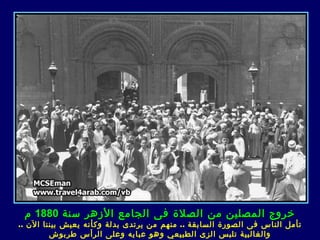 ‫خروج المصلين من الصلة فى الجامع الزهر سنة 0881 م‬
‫تأمل الناس ف ى الصورة السابقة .. منهم من يرتد ى بدلة وكأنه يعيش بيننا الن ..‬
         ‫والغالبية تلبس الز ى الطبيعي وهو عباي ه وعلى الرأس طربوش‬
 