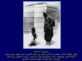 ‫صورة السقا‬
‫وه ى وظيفة كانت منتشرة جدا ف ى مصر من مئات السنين حيث يقوم رجل بحمل‬
 ‫الماء البارد ويتجول به ف ى الشوارع ليشرب الناس .. حيث ل قوارير بها مياه‬
                  ‫معدنية .. ول مبردات كهربائية في الشارع.‬
 