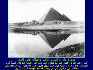 ‫صورة نادرة للهرم الكبر وخياله على النيل‬
‫لمن ذهب هناك وعنده قوة ملحظة .. فلن يجد النيل هكذا كما كان قديما أيام‬
‫الفراعنة كان رحمة بالنسبة لهم حيث سهل عليهم حمل الحجارة من المقطم إلى‬
         ‫هناك لكن ل أدر ى هل تم ردمه ! أم جف لوحده ! لس ت ُ أدر ى‬
 
