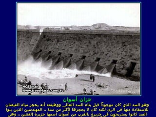 ‫خزان أسوان‬
‫وهو السد الذي كان موجودا قبل بناء السد العال ى ووظيفته أنه يحجز مياه الفيضان‬
‫للستفادة منها ف ى الر ى لكنه كان ل يحجزها لكثر من سنة .. المهندسين الذين بنوا‬
 ‫السد كانوا يستريحون ف ى جزيرة بالقرب من أسوان اسمها جزيرة إلفنتين .. وه ى‬
 
