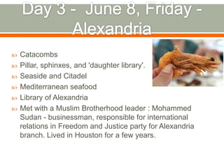    Catacombs
   Pillar, sphinxes, and 'daughter library'.
   Seaside and Citadel
   Mediterranean seafood
   Library of Alexandria
   Met with a Muslim Brotherhood leader : Mohammed
    Sudan - businessman, responsible for international
    relations in Freedom and Justice party for Alexandria
    branch. Lived in Houston for a few years.
 