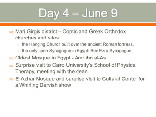    Mari Girgis district – Coptic and Greek Orthodox
    churches and sites:
    o the Hanging Church built over the ancient Roman fortress,
    o the only open Synagogue in Egypt: Ben Ezra Synagogue,
   Oldest Mosque in Egypt - Amr ibn al-As
   Surprise visit to Cairo University’s School of Physical
    Therapy, meeting with the dean
   El Azhar Mosque and surprise visit to Cultural Center for
    a Whirling Dervish show
 
