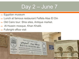    Egyptian museum
   Lunch at famous restaurant Felfela Alaa El Din
   Old Cairo tour: Shia sites, Antique market.
   Al Husein mosque, Khan Khalili.
   Fulbright office visit
 