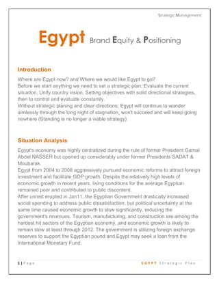 Strategic Management
1 | P a g e E G Y P T S t r a t e g i c P l a n
Egypt Brand Equity & Positioning
Introduction
Where are Egypt now? and Where we would like Egypt to go?
Before we start anything we need to set a strategic plan; Evaluate the current
situation, Unify country vision, Setting objectives with solid directional strategies,
then to control and evaluate constantly.
Without strategic planing and clear directions; Egypt will continue to wander
aimlessly through the long night of stagnation, won't succeed and will keep going
nowhere (Standing is no longer a viable strategy)
Situation Analysis
Egypt's economy was highly centralized during the rule of former President Gamal
Abdel NASSER but opened up considerably under former Presidents SADAT &
Moubarak.
Egypt from 2004 to 2008 aggressively pursued economic reforms to attract foreign
investment and facilitate GDP growth. Despite the relatively high levels of
economic growth in recent years, living conditions for the average Egyptian
remained poor and contributed to public discontent.
After unrest erupted in Jan11, the Egyptian Government drastically increased
social spending to address public dissatisfaction, but political uncertainty at the
same time caused economic growth to slow significantly, reducing the
government's revenues. Tourism, manufacturing, and construction are among the
hardest hit sectors of the Egyptian economy, and economic growth is likely to
remain slow at least through 2012. The government is utilizing foreign exchange
reserves to support the Egyptian pound and Egypt may seek a loan from the
International Monetary Fund.
 