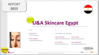 1
L’Oréal Egypt & ZAMO / 14 05 290 / U&A Skincare / EGYPT - Report V6 MC CR
REPORT
2015
U&A Skincare Egypt
To :
L’ Oréal ZAMO and L’ Oréal Egypt:
Virginie ROUCHIER
virginie.rouchier@loreal.com
Miriam BUTTET
miriam.buttet@loreal.com
From :
Catherine RISS
criss@strategir.com
Mélisa CHAUMET
mchaumet@strategir.com
Heba EL SHIMI
heba.elshimi@loreal.com
Abla ELNABARAWY
abla.elnabarawy@loreal.com
 