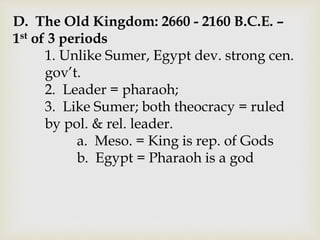 D. The Old Kingdom: 2660 - 2160 B.C.E. –
1st of 3 periods
1. Unlike Sumer, Egypt dev. strong cen.
gov’t.
2. Leader = pharaoh;
3. Like Sumer; both theocracy = ruled
by pol. & rel. leader.
a. Meso. = King is rep. of Gods
b. Egypt = Pharaoh is a god
 
