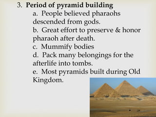 3. Period of pyramid building
a. People believed pharaohs
descended from gods.
b. Great effort to preserve & honor
pharaoh after death.
c. Mummify bodies
d. Pack many belongings for the
afterlife into tombs.
e. Most pyramids built during Old
Kingdom.
 